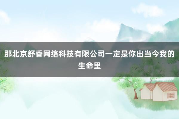 那北京舒香网络科技有限公司一定是你出当今我的生命里
