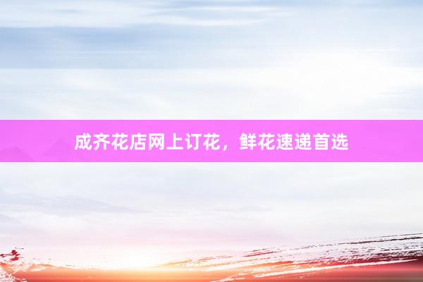成齐花店网上订花,鲜花速递首选